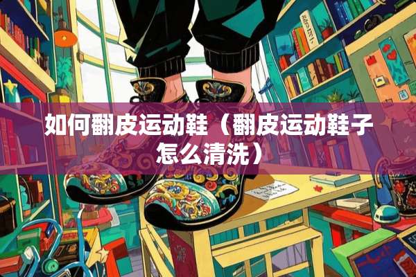 如何翻皮运动鞋（翻皮运动鞋子怎么清洗）