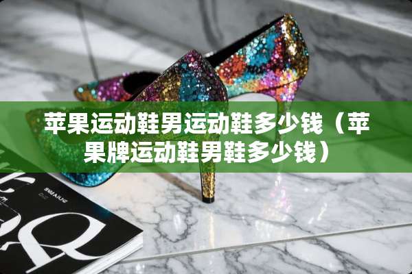 苹果运动鞋男运动鞋多少钱（苹果牌运动鞋男鞋多少钱）
