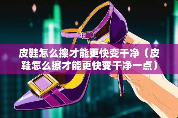 皮鞋怎么擦才能更快变干净（皮鞋怎么擦才能更快变干净一点）