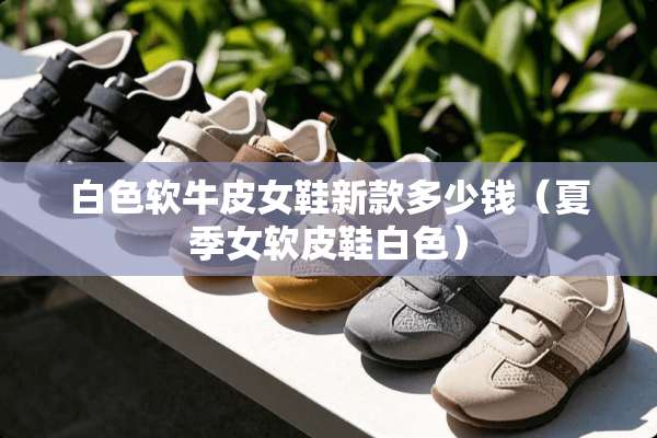 白色软牛皮女鞋新款多少钱（夏季女软皮鞋白色）