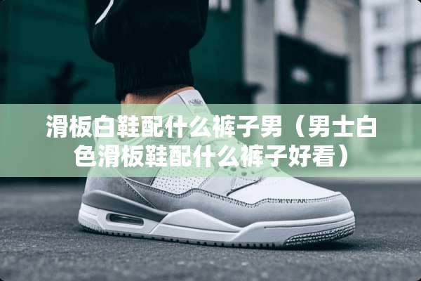 滑板白鞋配什么裤子男（男士白色滑板鞋配什么裤子好看）