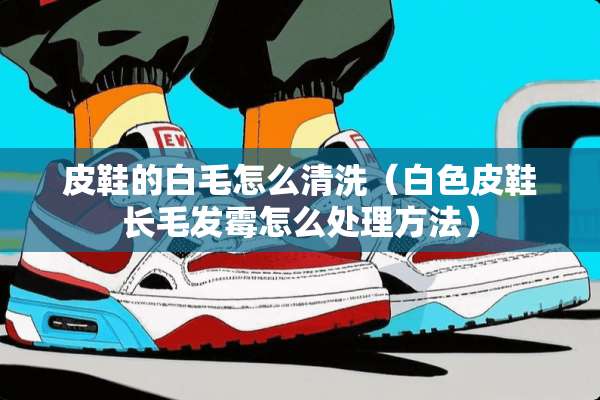 皮鞋的白毛怎么清洗（白色皮鞋长毛发霉怎么处理方法）