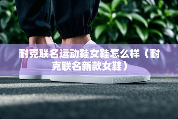 耐克联名运动鞋女鞋怎么样（耐克联名新款女鞋）