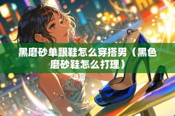 黑磨砂单跟鞋怎么穿搭男（黑色磨砂鞋怎么打理）