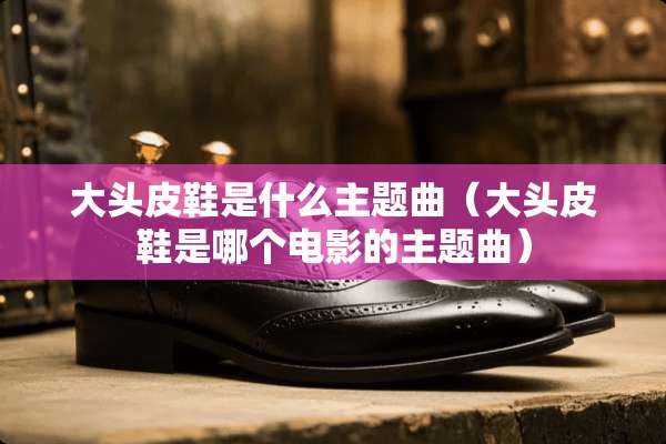 大头皮鞋是什么主题曲（大头皮鞋是哪个电影的主题曲）