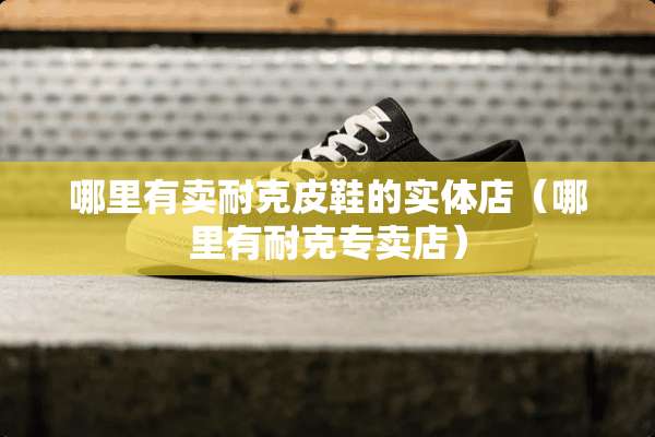 哪里有卖耐克皮鞋的实体店（哪里有耐克专卖店）