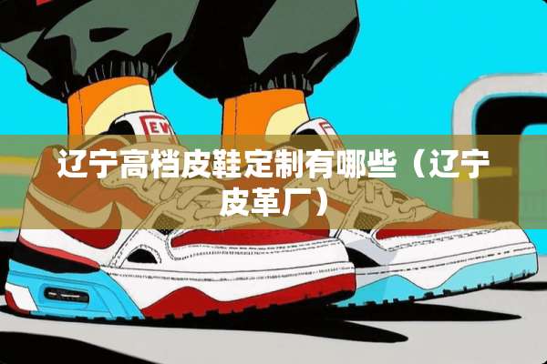 辽宁高档皮鞋定制有哪些（辽宁皮革厂）