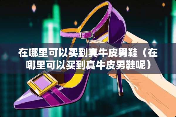 在哪里可以买到真牛皮男鞋（在哪里可以买到真牛皮男鞋呢）