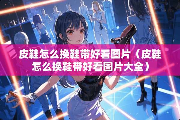 皮鞋怎么换鞋带好看图片（皮鞋怎么换鞋带好看图片大全）