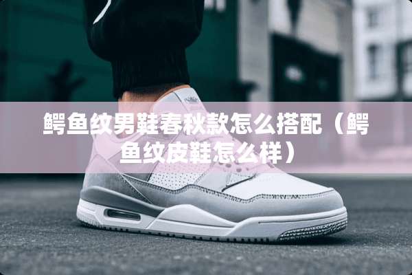 鳄鱼纹男鞋春秋款怎么搭配（鳄鱼纹皮鞋怎么样）