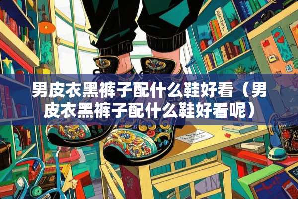 男皮衣黑裤子配什么鞋好看（男皮衣黑裤子配什么鞋好看呢）