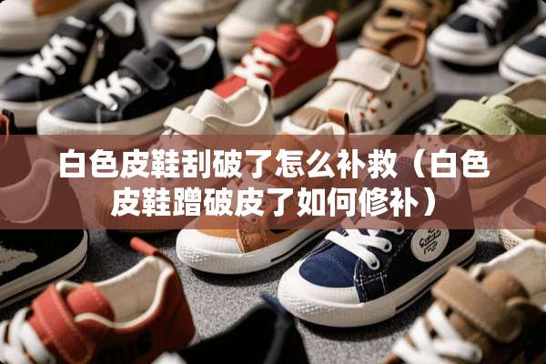 白色皮鞋刮破了怎么补救（白色皮鞋蹭破皮了如何修补）