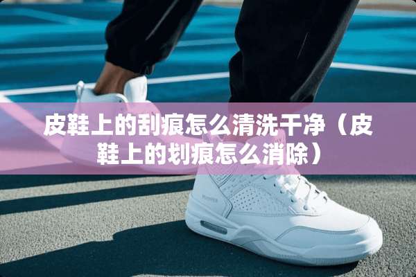 皮鞋上的刮痕怎么清洗干净（皮鞋上的划痕怎么消除）