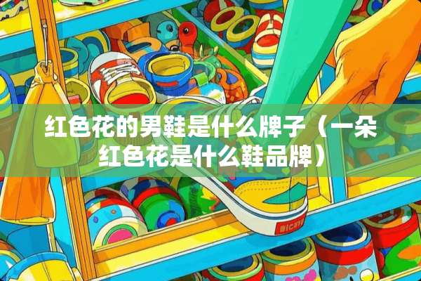 红色花的男鞋是什么牌子（一朵红色花是什么鞋品牌）