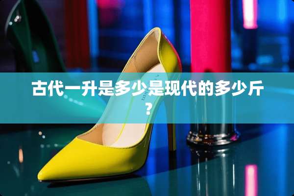 古代一升是多少是现代的多少斤？