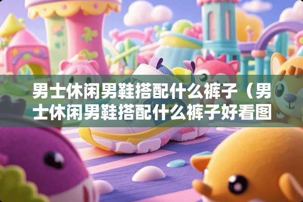 男士休闲男鞋搭配什么裤子（男士休闲男鞋搭配什么裤子好看图片）
