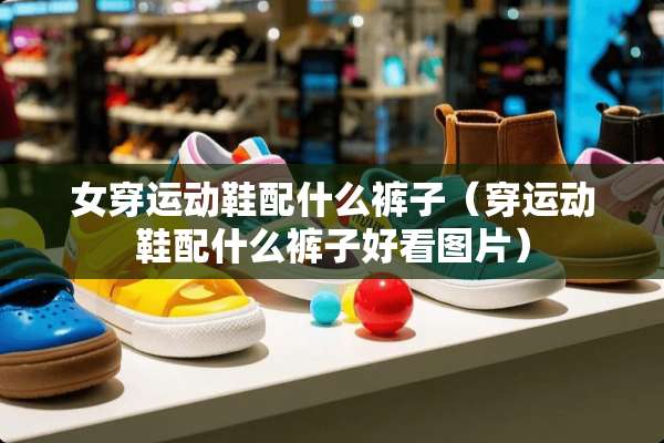 女穿运动鞋配什么裤子（穿运动鞋配什么裤子好看图片）