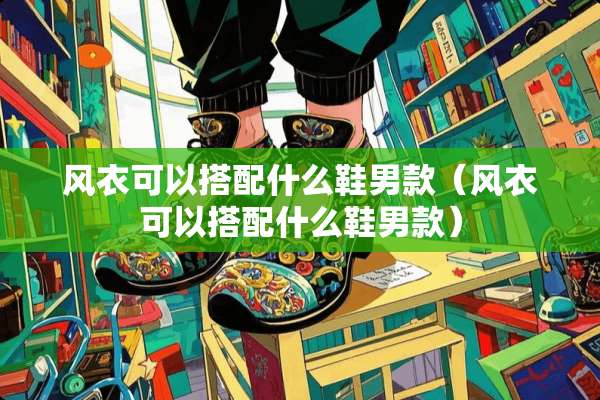 风衣可以搭配什么鞋男款（风衣可以搭配什么鞋男款）