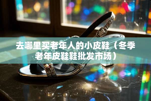 去哪里买老年人的小皮鞋（冬季老年皮鞋鞋批发市场）