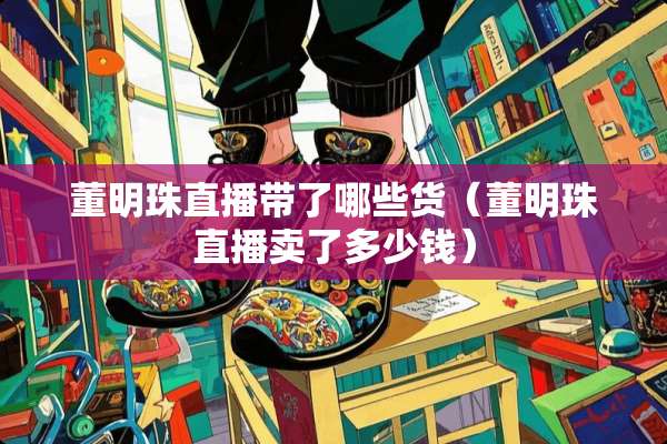 董明珠直播带了哪些货（董明珠直播卖了多少钱）