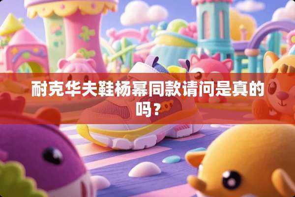 耐克华夫鞋杨幂同款请问是真的吗？