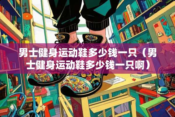 男士健身运动鞋多少钱一只（男士健身运动鞋多少钱一只啊）