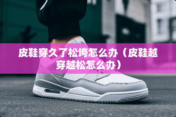 皮鞋穿久了松垮怎么办（皮鞋越穿越松怎么办）