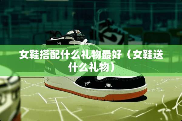女鞋搭配什么礼物最好（女鞋送什么礼物）