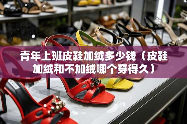 青年上班皮鞋加绒多少钱（皮鞋加绒和不加绒哪个穿得久）