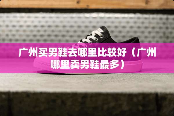广州买男鞋去哪里比较好（广州哪里卖男鞋最多）