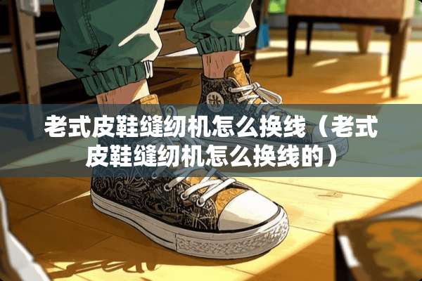 老式皮鞋缝纫机怎么换线（老式皮鞋缝纫机怎么换线的）