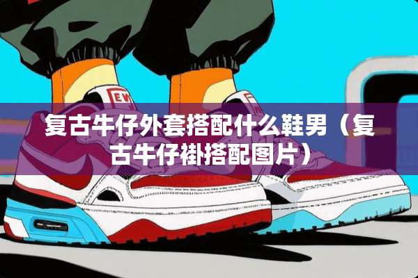 复古牛仔外套搭配什么鞋男（复古牛仔褂搭配图片）