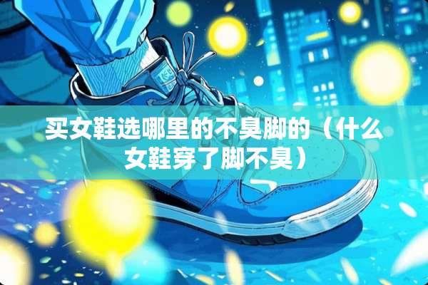 买女鞋选哪里的不臭脚的（什么女鞋穿了脚不臭）