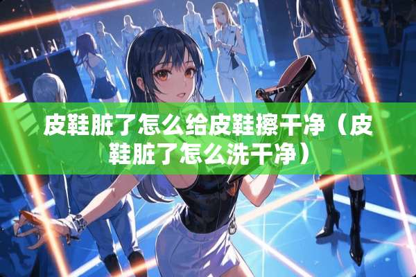 皮鞋脏了怎么给皮鞋擦干净（皮鞋脏了怎么洗干净）
