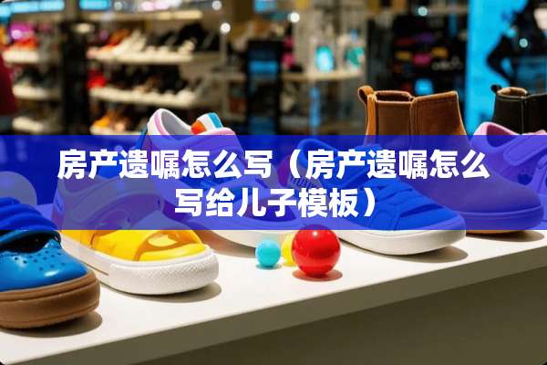 房产遗嘱怎么写（房产遗嘱怎么写给儿子模板）