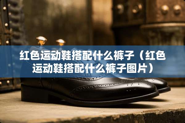 红色运动鞋搭配什么裤子（红色运动鞋搭配什么裤子图片）