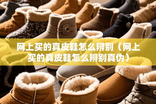 网上买的真皮鞋怎么辨别（网上买的真皮鞋怎么辨别真伪）
