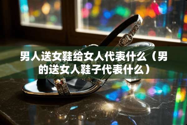 男人送女鞋给女人代表什么（男的送女人鞋子代表什么）