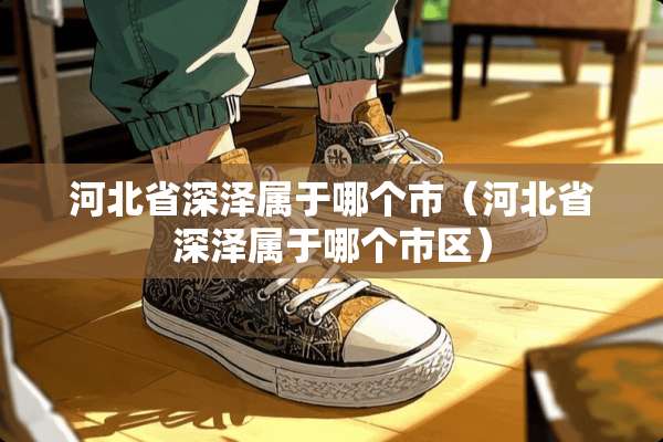 河北省深泽属于哪个市（河北省深泽属于哪个市区）
