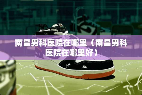 南昌男科医院在哪里（南昌男科医院在哪里好）