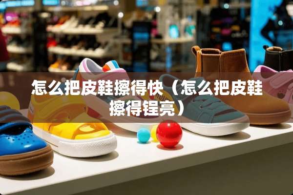 怎么把皮鞋擦得快（怎么把皮鞋擦得锃亮）