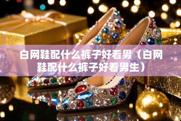 白网鞋配什么裤子好看男（白网鞋配什么裤子好看男生）