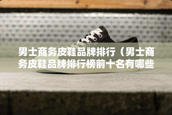 男士商务皮鞋品牌排行（男士商务皮鞋品牌排行榜前十名有哪些）