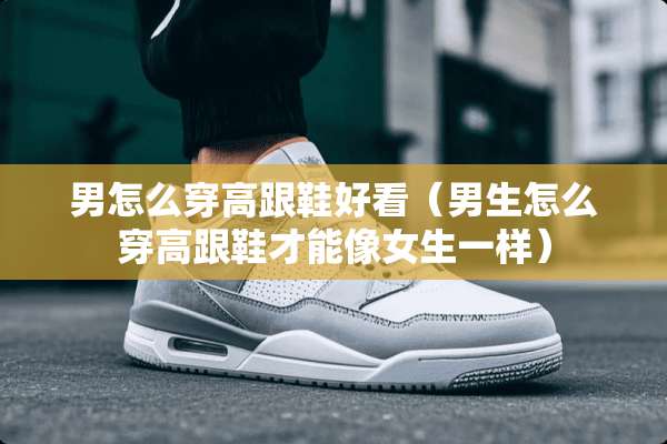 男怎么穿高跟鞋好看（男生怎么穿高跟鞋才能像女生一样）