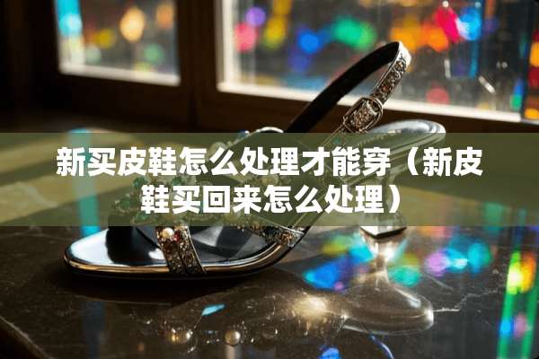 新买皮鞋怎么处理才能穿（新皮鞋买回来怎么处理）
