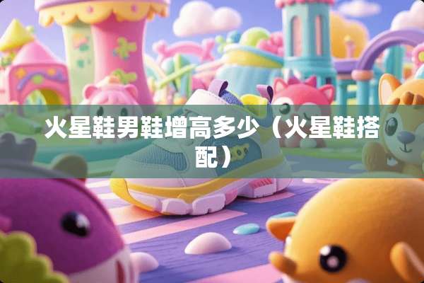 火星鞋男鞋增高多少（火星鞋搭配）