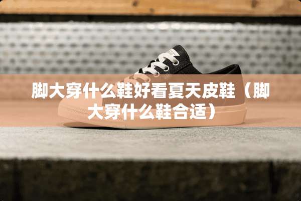 脚大穿什么鞋好看夏天皮鞋（脚大穿什么鞋合适）