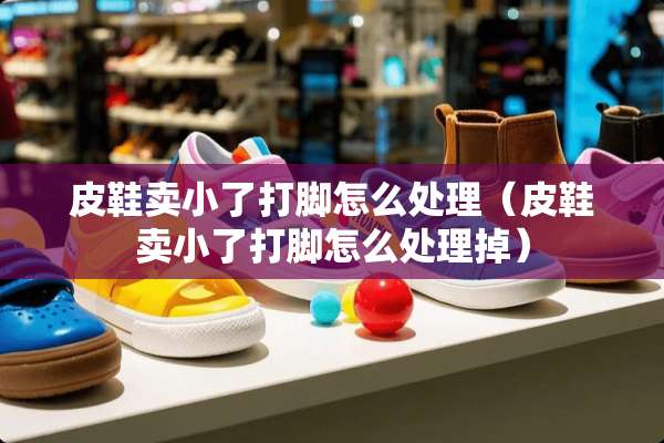 皮鞋卖小了打脚怎么处理（皮鞋卖小了打脚怎么处理掉）