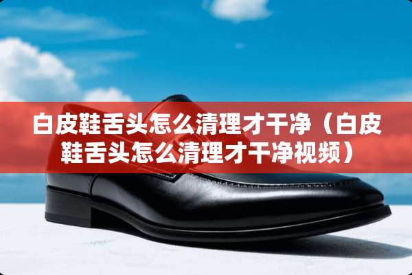 白皮鞋舌头怎么清理才干净（白皮鞋舌头怎么清理才干净视频）
