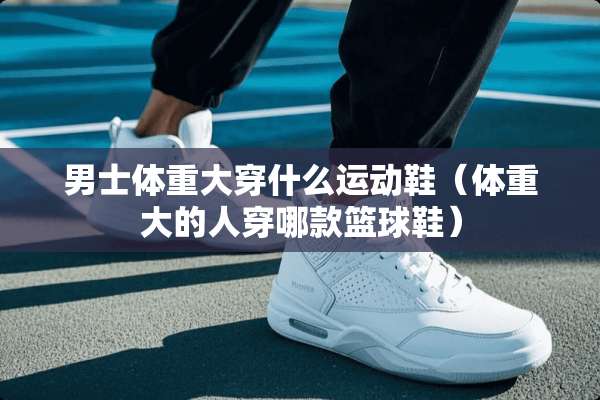 男士体重大穿什么运动鞋（体重大的人穿哪款篮球鞋）